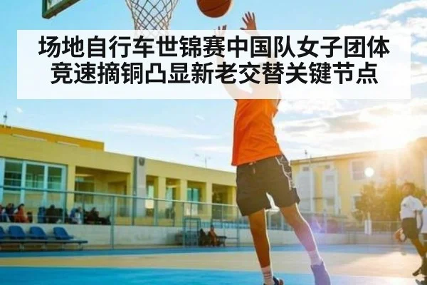 场地自行车世锦赛中国队女子团体竞速摘铜凸显新老交替关键节点