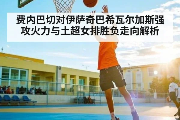 费内巴切对伊萨奇巴希瓦尔加斯强攻火力与土超女排胜负走向解析